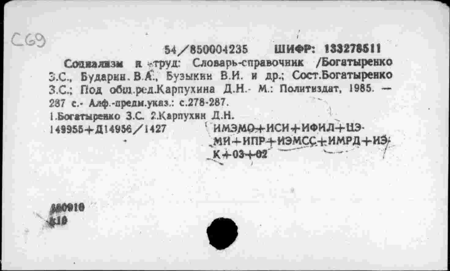 ﻿ссэ
54/850004235 ШИФР: 133278511
Соажалжзы я -труд: Словарь-справочник /Богатыренко З.С., Бударин. В А., Бузыкин В.И. и др.; Сост.Богатыренко З.С.; Под обш.ред.Карпухина Д.Н.- М.: Политиздат, 1985. — 237 с.- Алф.-предм.указ.: с.278-287.
I Богггмревмо З.С. 2.Карпухин Д.Н.
1499554-Д! 4956/1427	1 ИМЭМО+ИСИ4-ИФИД-4-ЦЭ-
^МИ-4-ИПР+ИЭМСС+ИМРД+И^ . К 4-034-02 ~	'--' I
)
яииио
